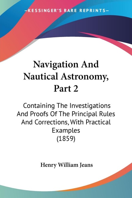 Navigation And Nautical Astronomy, Part 2: Containing The Investigations And Proofs Of The Principal Rules And Corrections, With Practical Examples (1859)