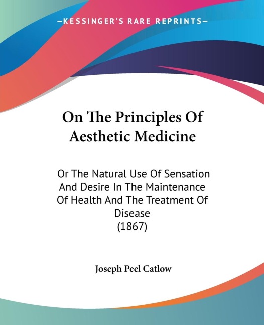 On The Principles Of Aesthetic Medicine: Or The Natural Use Of Sensation And Desire In The Maintenance Of Health And The Treatment Of Disease (1867)