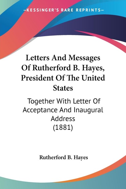 Letters And Messages Of Rutherford B. Hayes, President Of The United States: Together With Letter Of Acceptance And Inaugural Address (1881)