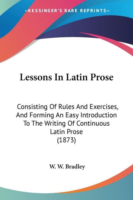 Lessons In Latin Prose: Consisting Of Rules And Exercises, And Forming An Easy Introduction To The Writing Of Continuous Latin Prose (1873)