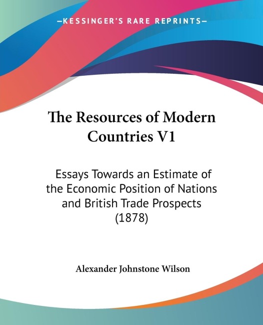 The Resources of Modern Countries V1: Essays Towards an Estimate of the Economic Position of Nations and British Trade Prospects (1878)