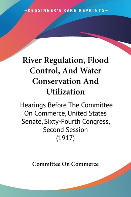 River Regulation, Flood Control, And Water Conservation And Utilization: Hearings Before The Committee On Commerce, United States Senate, Sixty-Fourth Congress, Second Session (1917)