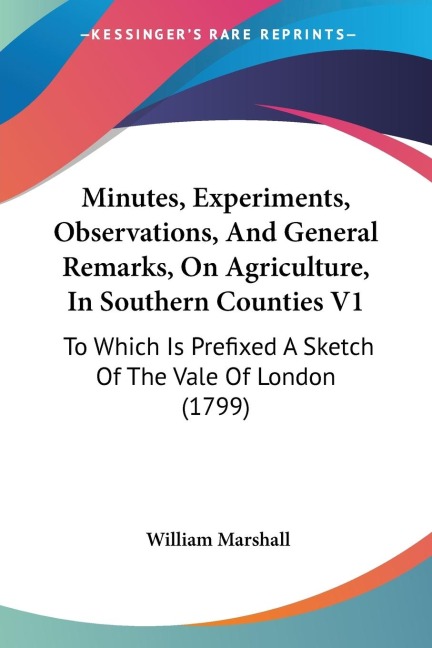 Minutes, Experiments, Observations, And General Remarks, On Agriculture, In Southern Counties V1: To Which Is Prefixed A Sketch Of The Vale Of London (1799)