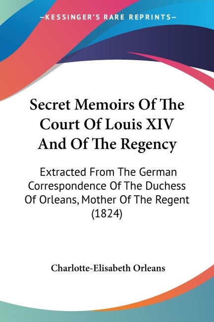 Secret Memoirs Of The Court Of Louis XIV And Of The Regency: Extracted From The German Correspondence Of The Duchess Of Orleans, Mother Of The Regent (1824)