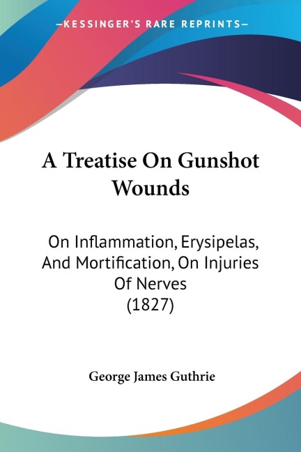 A Treatise On Gunshot Wounds: On Inflammation, Erysipelas, And Mortification, On Injuries Of Nerves (1827)