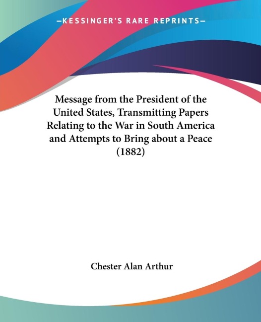 Message from the President of the United States, Transmitting Papers Relating to the War in South America and Attempts to Bring about a Peace (1882)