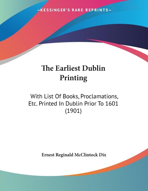 The Earliest Dublin Printing: With List Of Books, Proclamations, Etc. Printed In Dublin Prior To 1601 (1901)