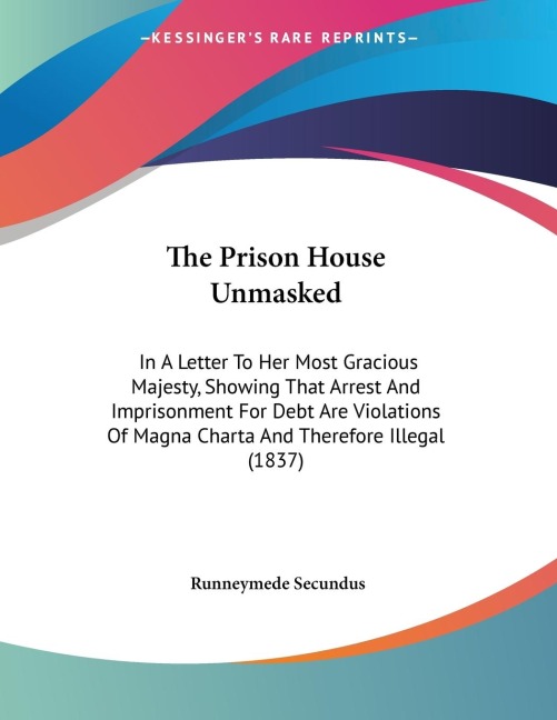 The Prison House Unmasked: In A Letter To Her Most Gracious Majesty, Showing That Arrest And Imprisonment For Debt Are Violations Of Magna Charta And Therefore Illegal (1837)