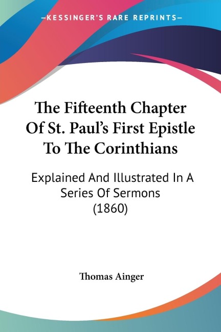 The Fifteenth Chapter Of St. Pauls First Epistle To The Corinthians: Explained And Illustrated In A Series Of Sermons (1860)