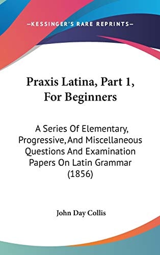 Praxis Latina, Part 1, For Beginners: A Series Of Elementary, Progressive, And Miscellaneous Questions And Examination Papers On Latin Grammar (1856)