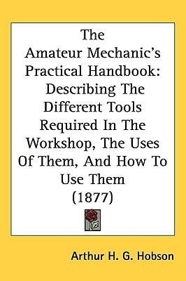 The Amateur Mechanic’s Practical Handbook: Describing The Different Tools Required In The Workshop, The Uses Of Them, And How To Use Them (1877)