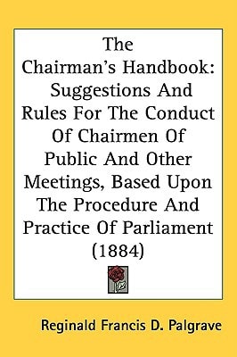 The Chairman’s Handbook: Suggestions And Rules For The Conduct Of Chairmen Of Public And Other Meetings, Based Upon The Procedure And Practice Of Parliament (1884)