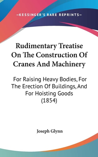 Rudimentary Treatise On The Construction Of Cranes And Machinery: For Raising Heavy Bodies, For The Erection Of Buildings, And For Hoisting Goods (1854)