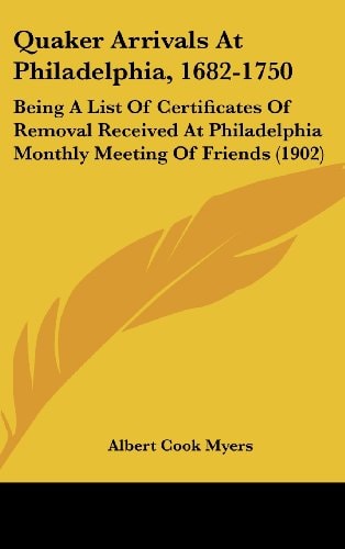Quaker Arrivals At Philadelphia, 1682-1750: Being A List Of Certificates Of Removal Received At Philadelphia Monthly Meeting Of Friends (1902)