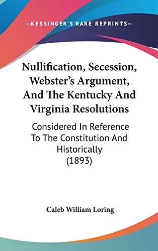 Nullification, Secession, Webster’s Argument, And The Kentucky And Virginia Resolutions: Considered In Reference To The Constitution And Historically (1893)