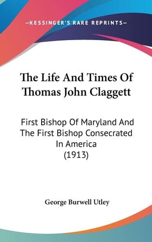 The Life And Times Of Thomas John Claggett: First Bishop Of Maryland And The First Bishop Consecrated In America (1913)