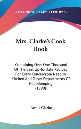 Mrs. Clarke’s Cook Book: Containing Over One Thousand Of The Best Up-To-Date Recipes For Every Conceivable Need In Kitchen And Other Departments Of Housekeeping (1899)
