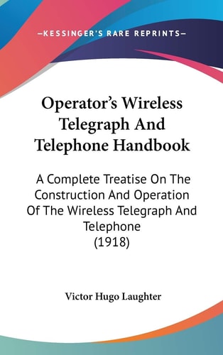 Operator’s Wireless Telegraph And Telephone Handbook: A Complete Treatise On The Construction And Operation Of The Wireless Telegraph And Telephone (1918)
