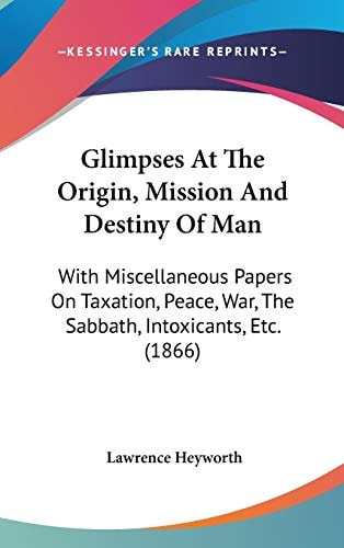 Glimpses At The Origin, Mission And Destiny Of Man: With Miscellaneous Papers On Taxation, Peace, War, The Sabbath, Intoxicants, Etc. (1866)