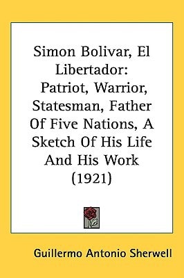 Simon Bolivar, El Libertador: Patriot, Warrior, Statesman, Father Of Five Nations, A Sketch Of His Life And His Work (1921)
