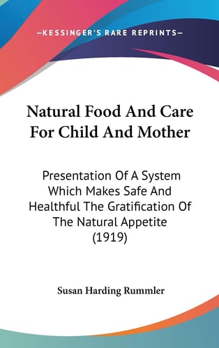 Natural Food And Care For Child And Mother: Presentation Of A System Which Makes Safe And Healthful The Gratification Of The Natural Appetite (1919)