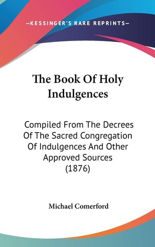 The Book Of Holy Indulgences: Compiled From The Decrees Of The Sacred Congregation Of Indulgences And Other Approved Sources (1876)