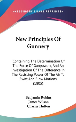 New Principles Of Gunnery: Containing The Determination Of The Force Of Gunpowder, And An Investigation Of The Difference In The Resisting Power Of The Air To Swift And Slow Motions (1805)