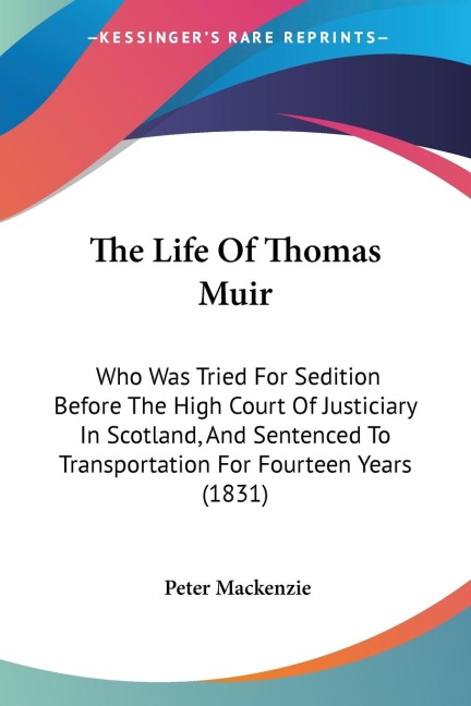 The Life Of Thomas Muir: Who Was Tried For Sedition Before The High Court Of Justiciary In Scotland, And Sentenced To Transportation For Fourteen Years (1831)