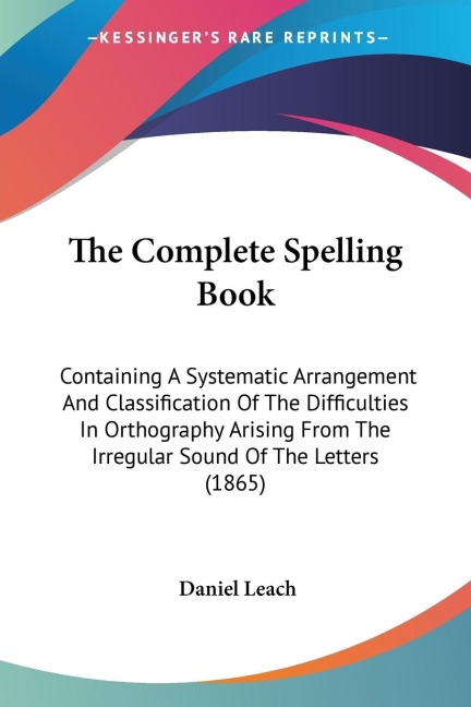 The Complete Spelling Book: Containing A Systematic Arrangement And Classification Of The Difficulties In Orthography Arising From The Irregular Sound Of The Letters (1865)
