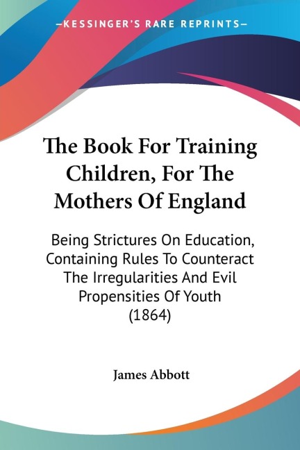 The Book For Training Children, For The Mothers Of England: Being Strictures On Education, Containing Rules To Counteract The Irregularities And Evil Propensities Of Youth (1864)
