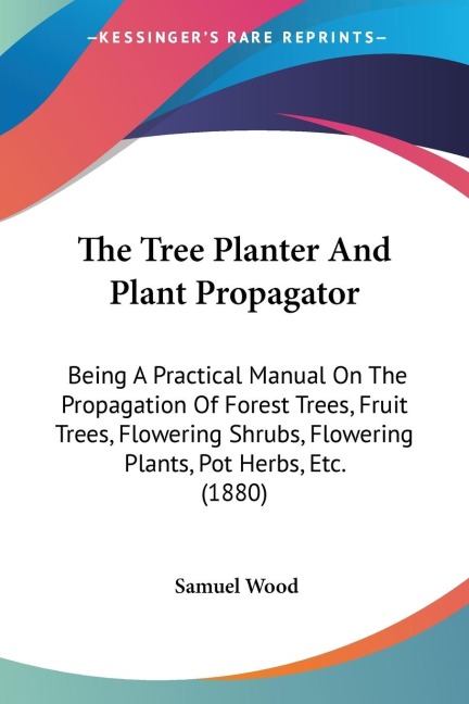 The Tree Planter And Plant Propagator: Being A Practical Manual On The Propagation Of Forest Trees, Fruit Trees, Flowering Shrubs, Flowering Plants, Pot Herbs, Etc. (1880)