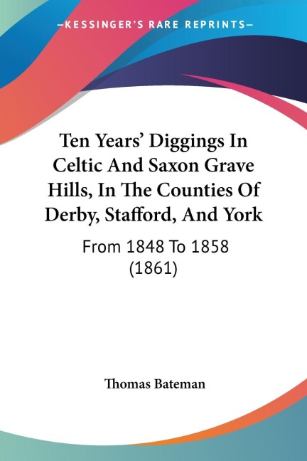 Ten Years Diggings In Celtic And Saxon Grave Hills, In The Counties Of Derby, Stafford, And York: From 1848 To 1858 (1861)