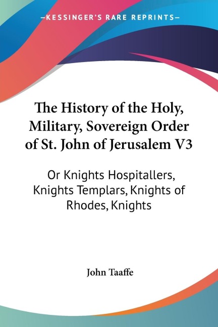 The History of the Holy, Military, Sovereign Order of St. John of Jerusalem V3: Or Knights Hospitallers, Knights Templars, Knights of Rhodes, Knights