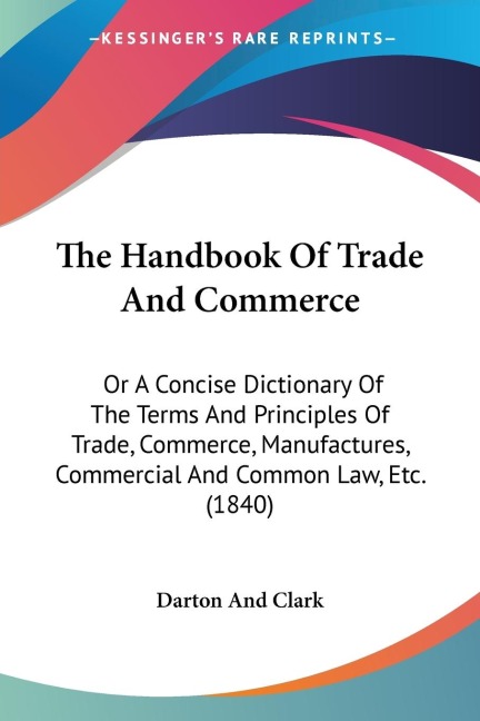 The Handbook Of Trade And Commerce: Or A Concise Dictionary Of The Terms And Principles Of Trade, Commerce, Manufactures, Commercial And Common Law, Etc. (1840)