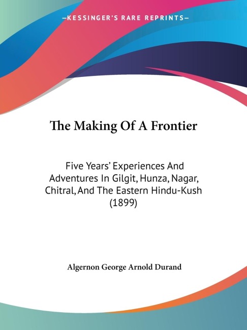 The Making Of A Frontier: Five Years Experiences And Adventures In Gilgit, Hunza, Nagar, Chitral, And The Eastern Hindu-Kush (1899)