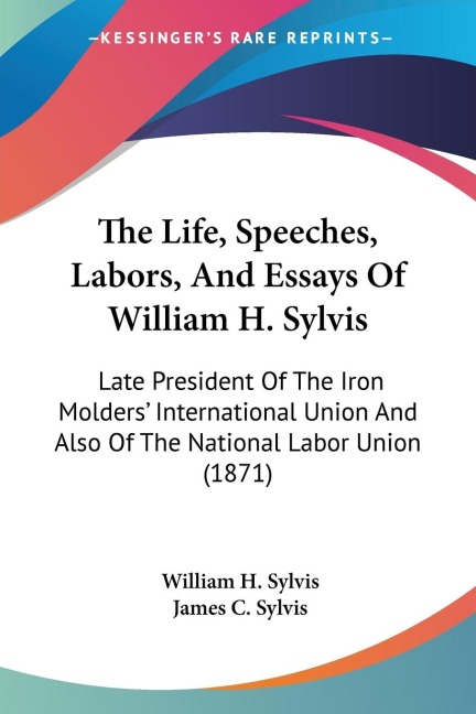 The Life, Speeches, Labors, And Essays Of William H. Sylvis: Late President Of The Iron Molders International Union And Also Of The National Labor Union (1871)