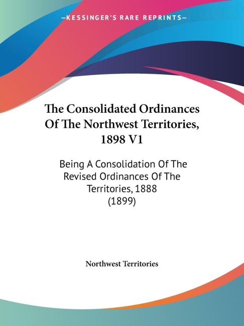 The Consolidated Ordinances Of The Northwest Territories, 1898 V1: Being A Consolidation Of The Revised Ordinances Of The Territories, 1888 (1899)