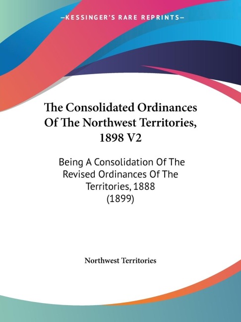 The Consolidated Ordinances Of The Northwest Territories, 1898 V2: Being A Consolidation Of The Revised Ordinances Of The Territories, 1888 (1899)