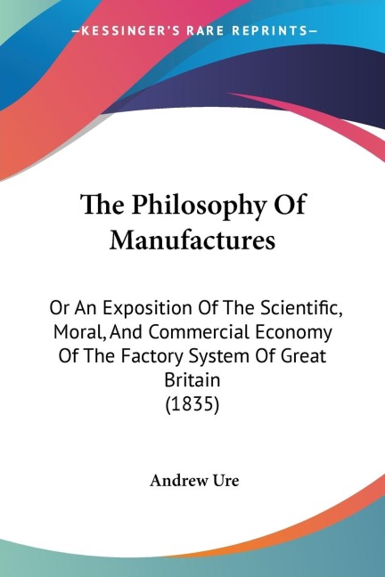 The Philosophy Of Manufactures: Or An Exposition Of The Scientific, Moral, And Commercial Economy Of The Factory System Of Great Britain (1835)