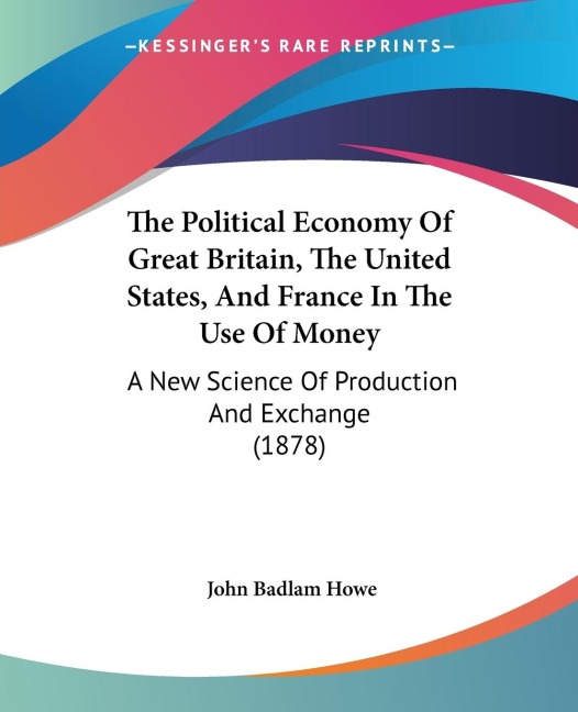 The Political Economy Of Great Britain, The United States, And France In The Use Of Money: A New Science Of Production And Exchange (1878)