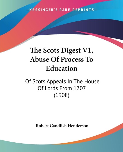 The Scots Digest V1, Abuse Of Process To Education: Of Scots Appeals In The House Of Lords From 1707 (1908)