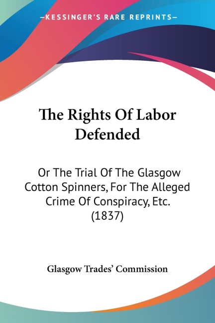 The Rights Of Labor Defended: Or The Trial Of The Glasgow Cotton Spinners, For The Alleged Crime Of Conspiracy, Etc. (1837)