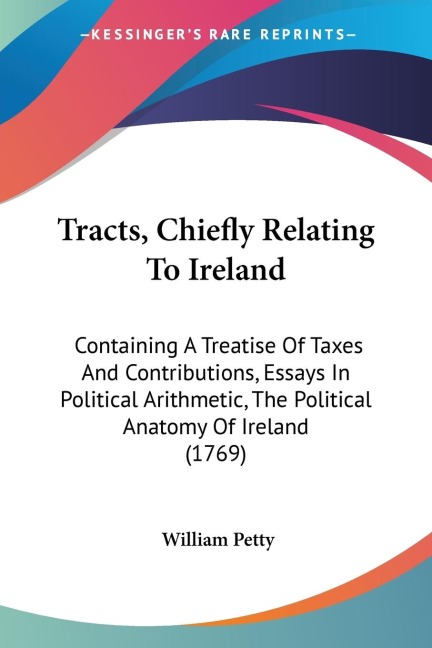 Tracts, Chiefly Relating To Ireland: Containing A Treatise Of Taxes And Contributions, Essays In Political Arithmetic, The Political Anatomy Of Ireland (1769)