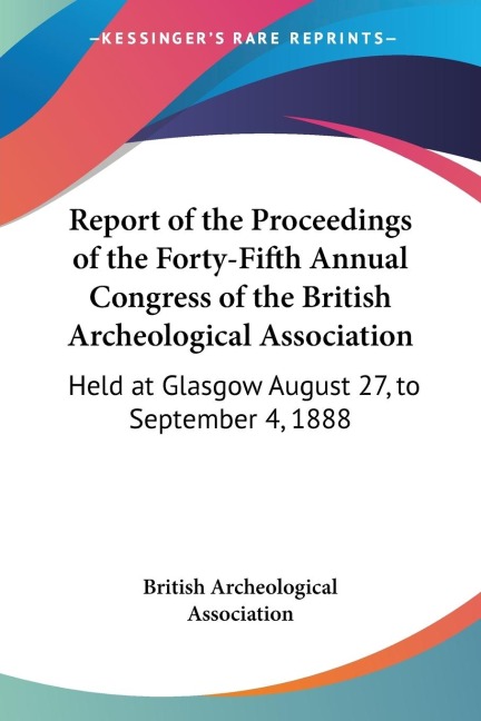 Report of the Proceedings of the Forty-Fifth Annual Congress of the British Archeological Association: Held at Glasgow August 27, to September 4, 1888