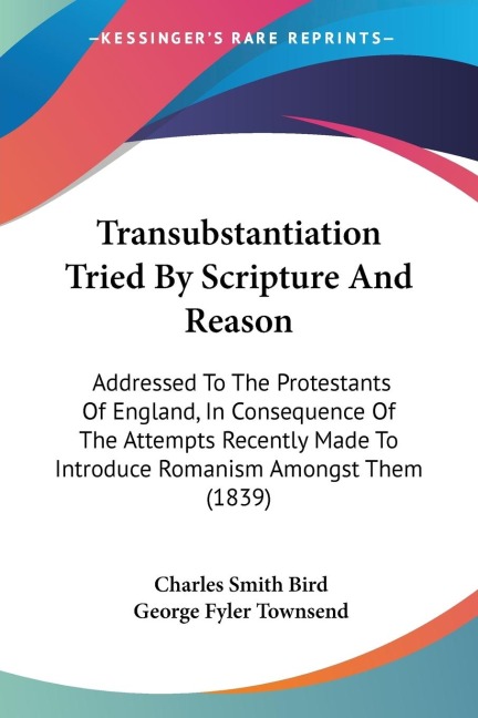 Transubstantiation Tried By Scripture And Reason: Addressed To The Protestants Of England, In Consequence Of The Attempts Recently Made To Introduce Romanism Amongst Them (1839)