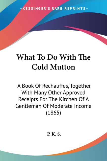 What To Do With The Cold Mutton: A Book Of Rechauffes, Together With Many Other Approved Receipts For The Kitchen Of A Gentleman Of Moderate Income (1865)