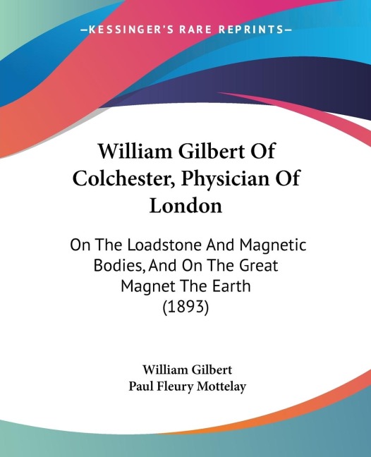 William Gilbert Of Colchester, Physician Of London: On The Loadstone And Magnetic Bodies, And On The Great Magnet The Earth (1893)