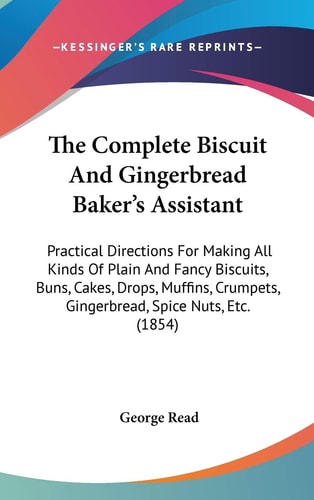 The Complete Biscuit And Gingerbread Baker's Assistant: Practical Directions For Making All Kinds Of Plain And Fancy Biscuits, Buns, Cakes, Drops, ... Gingerbread, Spice Nuts, Etc. (1854)