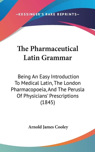 The Pharmaceutical Latin Grammar: Being An Easy Introduction To Medical Latin, The London Pharmacopoeia, And The Perusla Of Physicians' Prescriptions (1845)