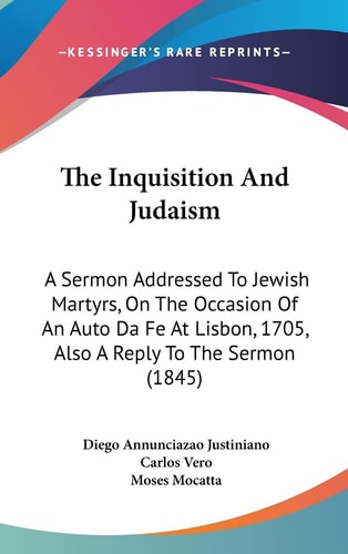 The Inquisition And Judaism: A Sermon Addressed To Jewish Martyrs, On The Occasion Of An Auto Da Fe At Lisbon, 1705, Also A Reply To The Sermon (1845)